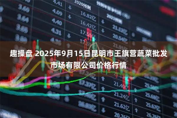 趣操盘 2025年9月15日昆明市王旗营蔬菜批发市场有限公司价格行情