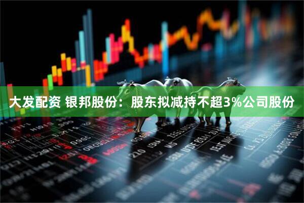 大发配资 银邦股份:股东拟减持不超3%公司股份