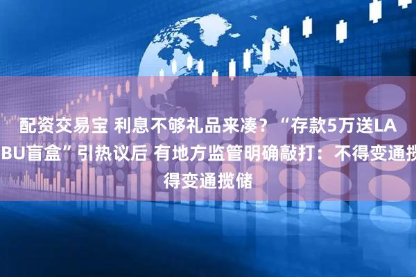 配资交易宝 利息不够礼品来凑？“存款5万送LABUBU盲盒”引热议后 有地方监管明确敲打：不得变通揽储