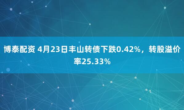 博泰配资 4月23日丰山转债下跌0.42%，转股溢价率25.33%
