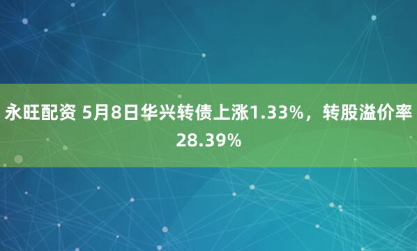 永旺配资 5月8日华兴转债上涨1.33%,转股溢价率28.39%
