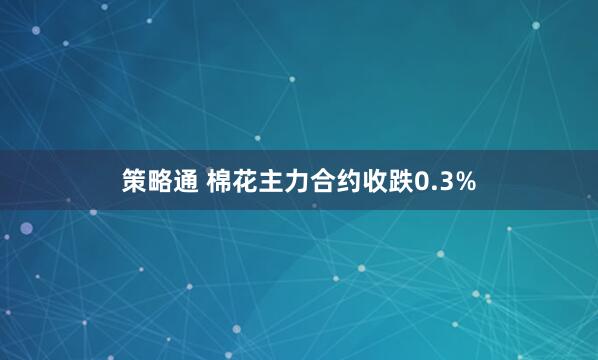 策略通 棉花主力合约收跌0.3%
