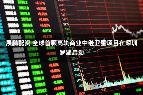 展鵬配资 全球首颗高轨商业中继卫星项目在深圳罗湖启动