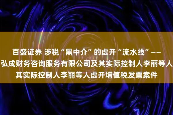 百盛证券 涉税“黑中介”的虚开“流水线”——揭秘涉税中介吉林市弘成财务咨询服务有限公司及其实际控制人李丽等人虚开增值税发票案件