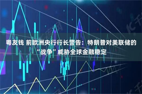 粤友钱 前欧洲央行行长警告：特朗普对美联储的“战争”威胁全球金融稳定