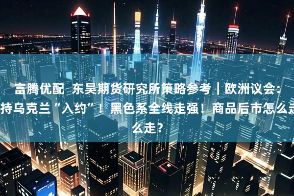富腾优配  东吴期货研究所策略参考｜欧洲议会：支持乌克兰“入约”！黑色系全线走强！商品后市怎么走？