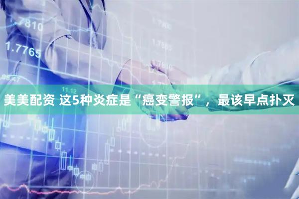 美美配资 这5种炎症是“癌变警报”，最该早点扑灭