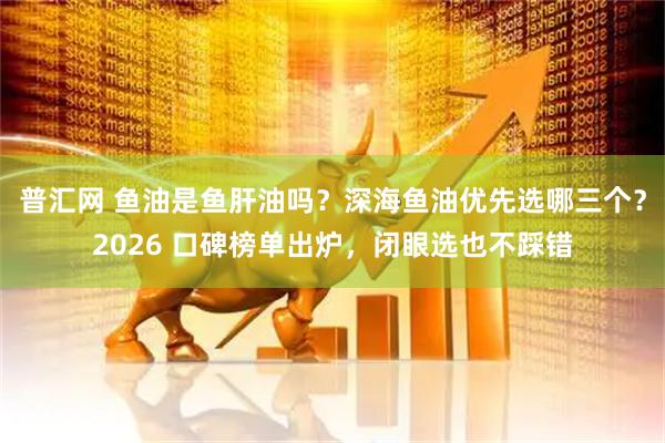 普汇网 鱼油是鱼肝油吗？深海鱼油优先选哪三个？2026 口碑榜单出炉，闭眼选也不踩错