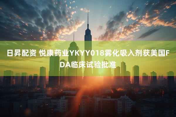 日昇配资 悦康药业YKYY018雾化吸入剂获美国FDA临床试验批准