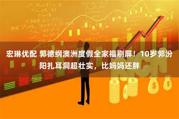 宏琳优配 郭德纲澳洲度假全家福刷屏！10岁郭汾阳扎耳洞超壮实，比妈妈还胖