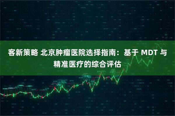 客新策略 北京肿瘤医院选择指南：基于 MDT 与精准医疗的综合评估