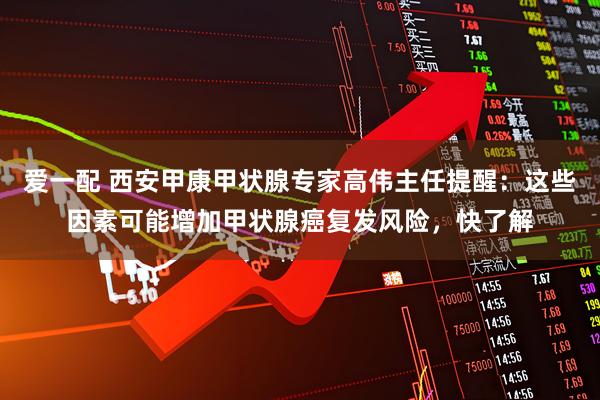 爱一配 西安甲康甲状腺专家高伟主任提醒：这些因素可能增加甲状腺癌复发风险，快了解