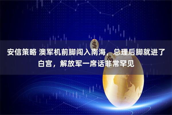 安信策略 澳军机前脚闯入南海，总理后脚就进了白宫，解放军一席话非常罕见