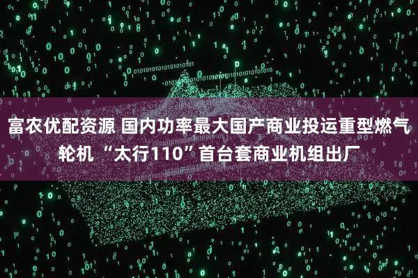 富农优配资源 国内功率最大国产商业投运重型燃气轮机 “太行110”首台套商业机组出厂