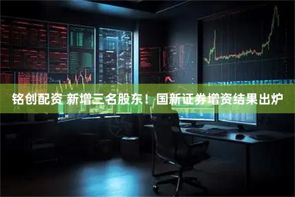 铭创配资 新增三名股东！国新证券增资结果出炉