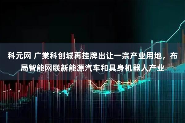 科元网 广棠科创城再挂牌出让一宗产业用地，布局智能网联新能源汽车和具身机器人产业