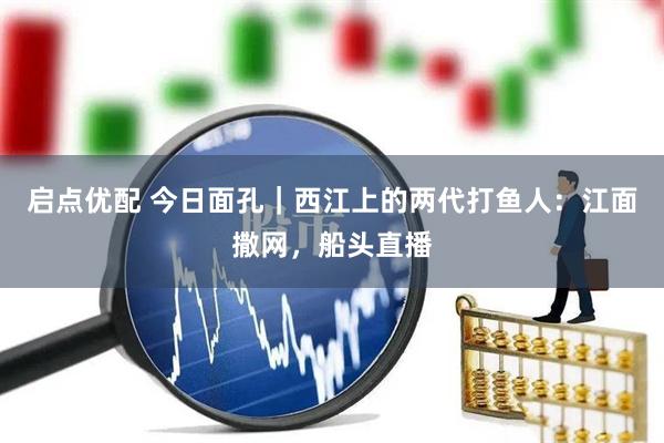 启点优配 今日面孔｜西江上的两代打鱼人：江面撒网，船头直播
